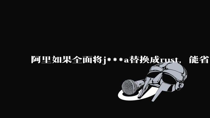 阿里如果全面将j***a替换成rust，能省下多少服务器***？